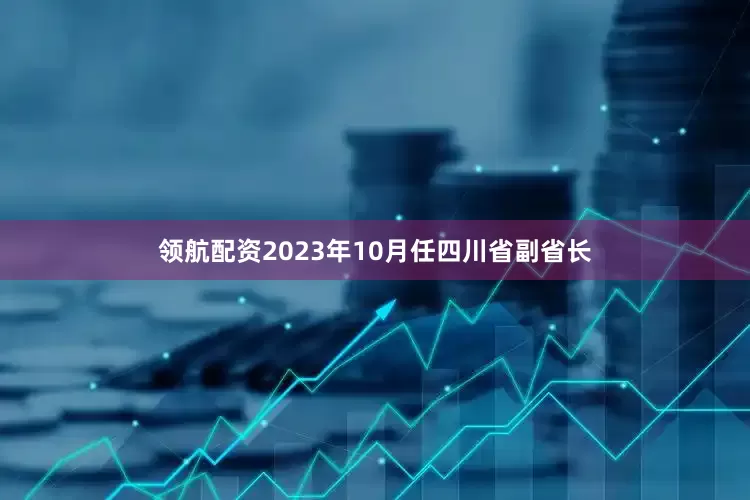 领航配资2023年10月任四川省副省长