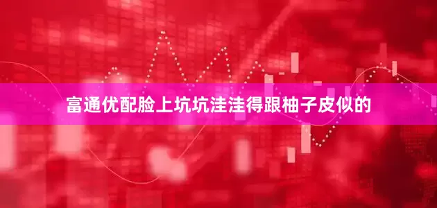 富通优配脸上坑坑洼洼得跟柚子皮似的
