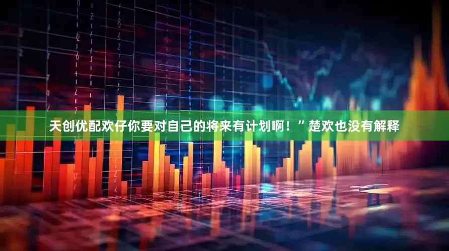 天创优配欢仔你要对自己的将来有计划啊！”楚欢也没有解释