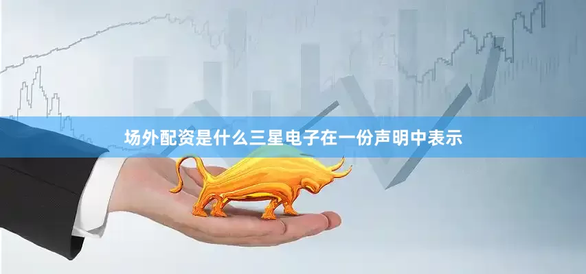 场外配资是什么　　三星电子在一份声明中表示