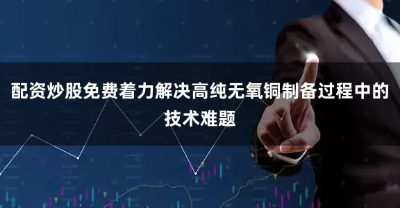 配资炒股免费着力解决高纯无氧铜制备过程中的技术难题