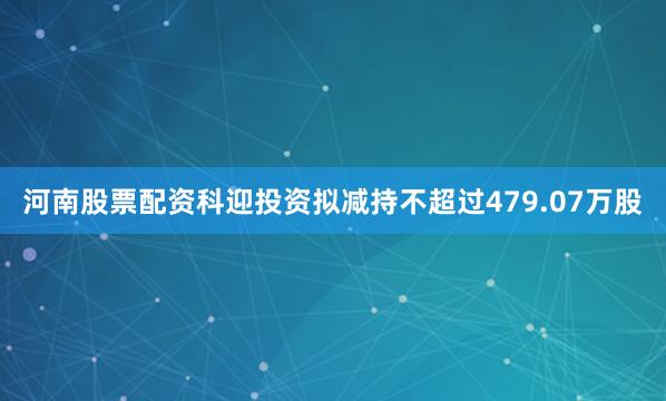 河南股票配资科迎投资拟减持不超过479.07万股