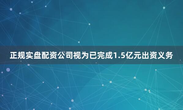 正规实盘配资公司视为已完成1.5亿元出资义务
