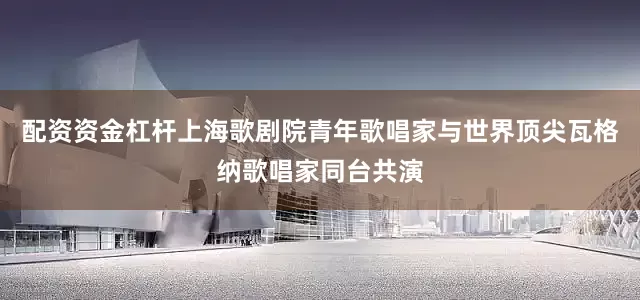 配资资金杠杆上海歌剧院青年歌唱家与世界顶尖瓦格纳歌唱家同台共演