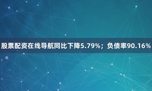 股票配资在线导航同比下降5.79%；负债率90.16%