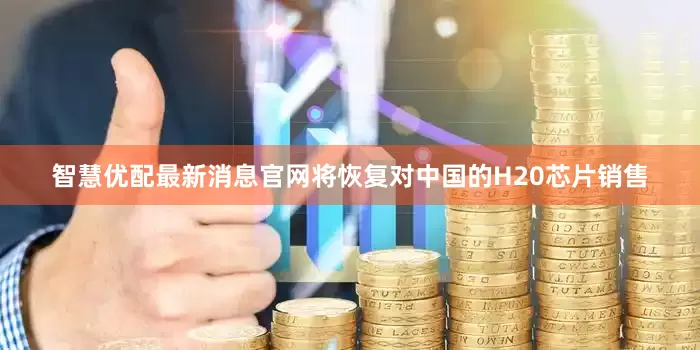 智慧优配最新消息官网将恢复对中国的H20芯片销售