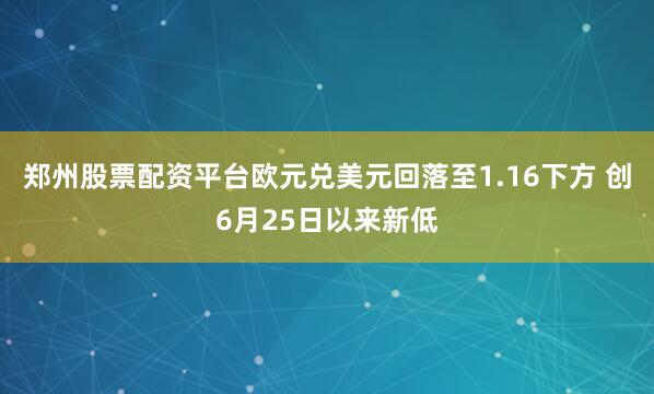 郑州股票配资平台欧元兑美元回落至1.16下方 创6月25日以来新低