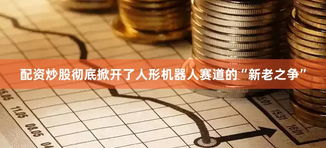 配资炒股彻底掀开了人形机器人赛道的“新老之争”