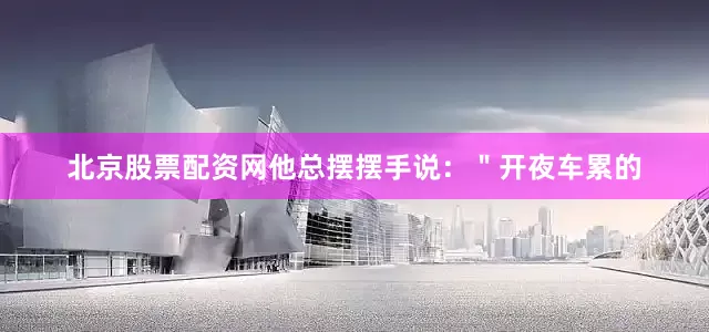 北京股票配资网他总摆摆手说：＂开夜车累的