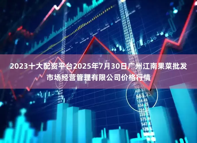 2023十大配资平台2025年7月30日广州江南果菜批发市场经营管理有限公司价格行情