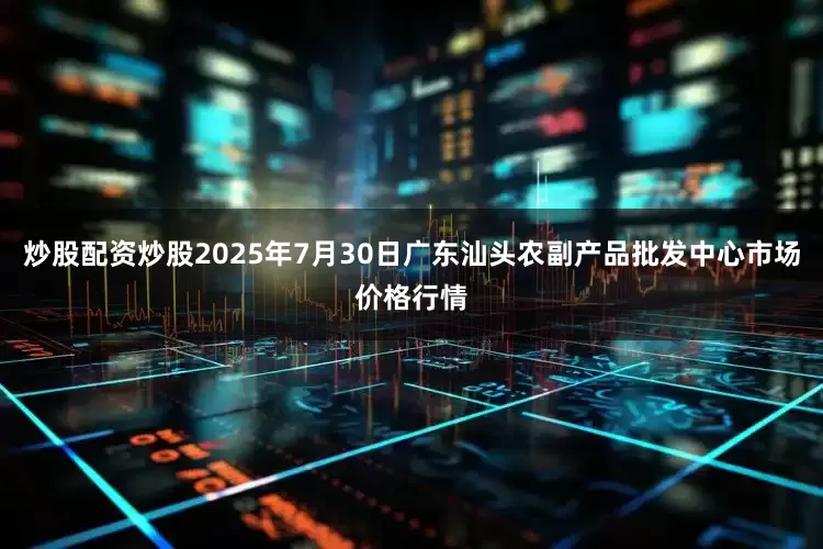炒股配资炒股2025年7月30日广东汕头农副产品批发中心市场价格行情