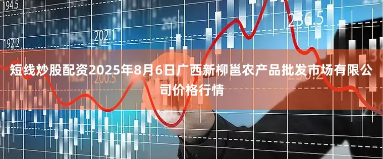 短线炒股配资2025年8月6日广西新柳邕农产品批发市场有限公司价格行情