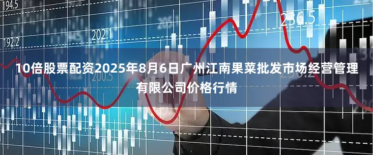 10倍股票配资2025年8月6日广州江南果菜批发市场经营管理有限公司价格行情