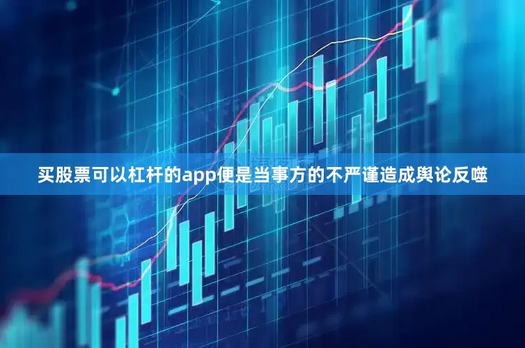 买股票可以杠杆的app便是当事方的不严谨造成舆论反噬