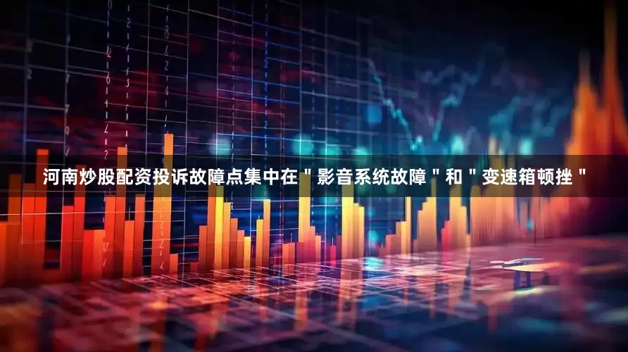 河南炒股配资投诉故障点集中在＂影音系统故障＂和＂变速箱顿挫＂