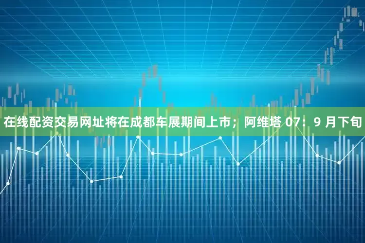 在线配资交易网址将在成都车展期间上市；阿维塔 07：9 月下旬