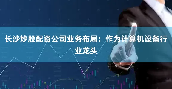 长沙炒股配资公司业务布局：作为计算机设备行业龙头