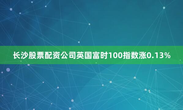 长沙股票配资公司英国富时100指数涨0.13%