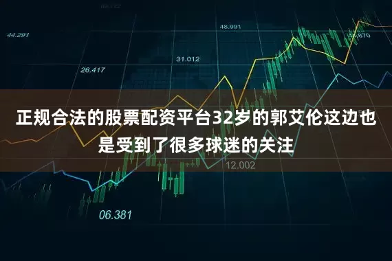 正规合法的股票配资平台32岁的郭艾伦这边也是受到了很多球迷的关注
