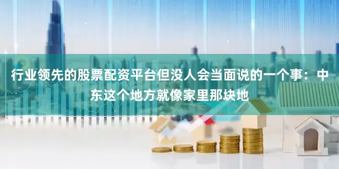 行业领先的股票配资平台但没人会当面说的一个事：中东这个地方就像家里那块地