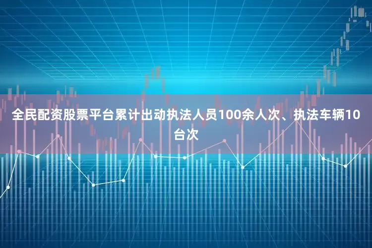 全民配资股票平台累计出动执法人员100余人次、执法车辆10台次