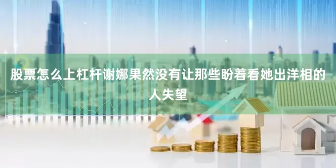 股票怎么上杠杆谢娜果然没有让那些盼着看她出洋相的人失望