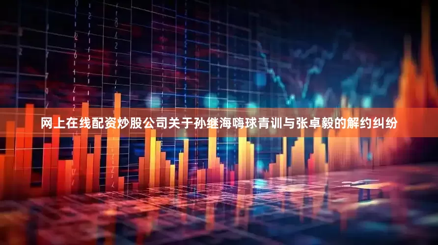 网上在线配资炒股公司关于孙继海嗨球青训与张卓毅的解约纠纷