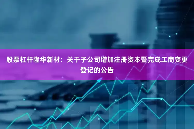 股票杠杆隆华新材：关于子公司增加注册资本暨完成工商变更登记的公告