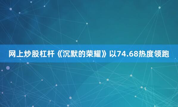 网上炒股杠杆《沉默的荣耀》以74.68热度领跑